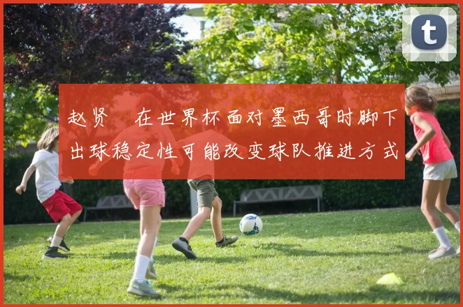 赵贤祐在世界杯面对墨西哥时脚下出球稳定性可能改变球队推进方式